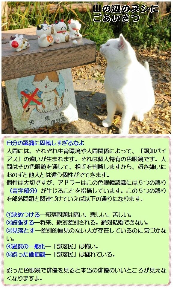 自分の認識に固執しすぎるなよ<br />人間には、それぞれ生育環境や人間関係によって、「認知バイアス」の違いが生まれます。それは個人特有の色眼鏡です。人間はその色眼鏡を通して、相手を判断しますから、好き嫌いにおのずと他人とは違う個性がでてきます。<br />個性は大切ですが、アドラーはこの色眼鏡認識には5つの誤り(青字部分)が生じることを指摘しています。この5つの誤りを部落問題と関連づけていえば以下の通りになります。<br />①決めつける―部落問題は暗い、悲しい、苦しい。<br />②誇張する―将来、絶対差別される。絶対結婚できない。<br />③見落とす―差別的偏見のない人が存在しているのに気づかない。<br />④過度の一般化―「部落民」は怖い。<br />⑤誤った価値観―「部落民」は穢れている。<br />誤った色眼鏡で俳優を見ると本当の俳優のいいところが見えなくなりますよ。