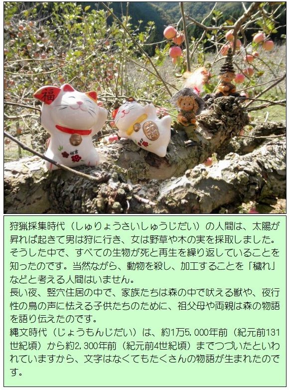 狩猟採集時代(しゅりょうさいしゅうじだい)の人間は、太陽が昇れば起きて男は狩に行き、女は野草や木の実を採取しました。そうした中で、すべての生物が死と再生を繰り返していることを知ったのです。当然ながら、動物を殺し、加工することを「穢れ」などと考える人間はいません。長い夜、竪穴住居の中で、家族たちは森の中で吠える獣や、夜行性の鳥の声に怯える子供たちのために、祖父母や両親は森の物語を語り伝えたのです。<br />縄文時代(じょうもんじだい)は、約1万5,000年前(紀元前131世紀頃)から約2,300年前(紀元前4世紀頃)までつづいたといわれているから、文字はなくてもたくさんの物語が生まれたのです。