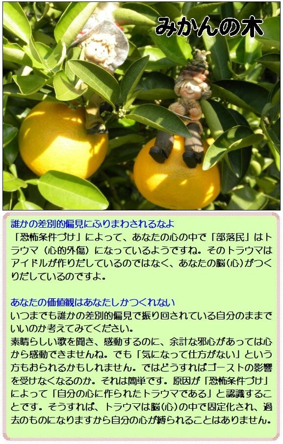 誰かの差別的偏見にふりまわされるなよ<br />「恐怖条件づけ」によって、あなたの心の中で「部落民」はトラウマ(心的外傷)になっているようですね。そのトラウマはアイドルが作りだしているのではなく、あなたの脳(心)がつくりだしているのですよ。<br /><br />あなたの価値観はあなたしかつくれない<br />いつまでも誰かの差別的偏見で振り回されている自分のままでいいのか考えてみてください。<br />素晴らしい歌を聞き、感動するのに、余計な邪心があっては心から感動できませんね。でも「気になって仕方がない」という方もおられるかもしれません。ではどうすればゴーストの影響を受けなくなるのか。それは簡単です。原因が「恐怖条件づけ」によって「自分の心に作られたトラウマである」と認識することです。そうすれば、トラウマは脳(心)の中で固定化され、過去のものになりますから自分の心が縛られることはありません。<br />