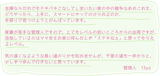 主婦なら誰でもテキパキこなしてしまいたい家の中の雑多なあれこれを、どうやったらスマートにやってのけられるのかを模索しています。家事が苦手な管理人ですので、とてもレベルの低いところからの出発ですが、目指しているのはママ友をお家に呼んだとき「ステキねぇ」と思ってもらえるレベル。気の遠くなるような長い道のりかも知れませんが、千里の道も一歩からと、少しずつ歩んで行きたいと思っています